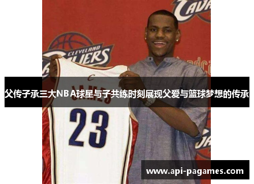 父传子承三大NBA球星与子共练时刻展现父爱与篮球梦想的传承 父传子承三大NBA球星与子共练时刻展现父爱与篮球梦想的传承
