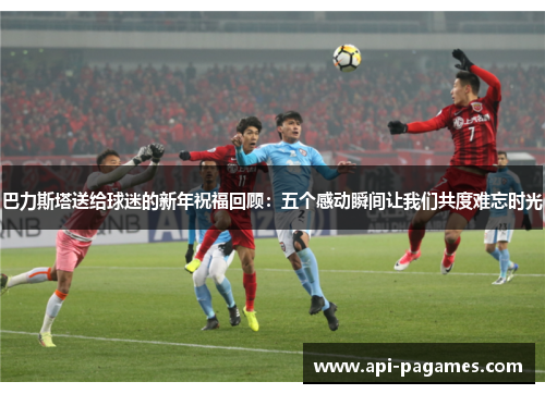 巴力斯塔送给球迷的新年祝福回顾：五个感动瞬间让我们共度难忘时光