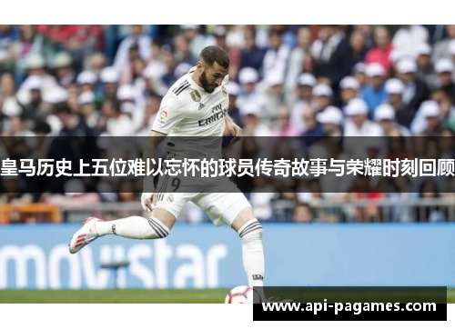 皇马历史上五位难以忘怀的球员传奇故事与荣耀时刻回顾 皇马历史上五位难以忘怀的球员传奇故事与荣耀时刻回顾