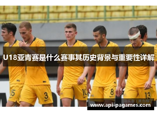 U18亚青赛是什么赛事其历史背景与重要性详解 U18亚青赛是什么赛事其历史背景与重要性详解