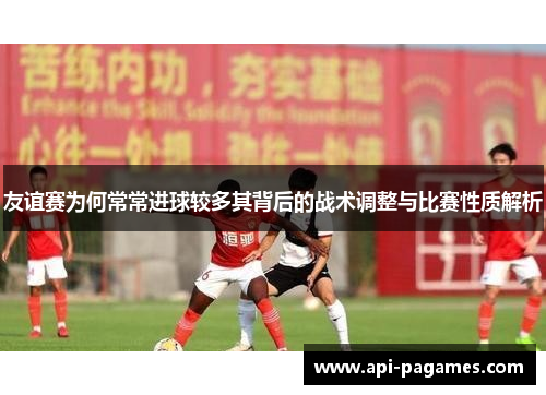友谊赛为何常常进球较多其背后的战术调整与比赛性质解析 友谊赛为何常常进球较多其背后的战术调整与比赛性质解析