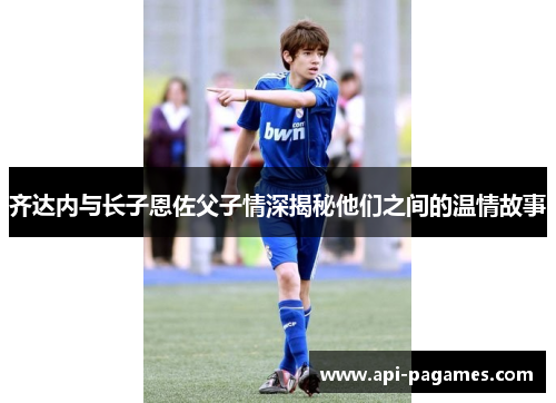 齐达内与长子恩佐父子情深揭秘他们之间的温情故事