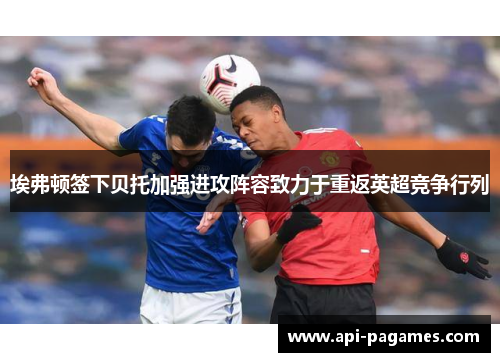 埃弗顿签下贝托加强进攻阵容致力于重返英超竞争行列