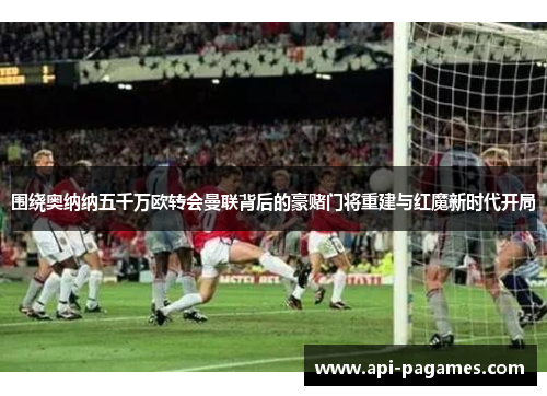 围绕奥纳纳五千万欧转会曼联背后的豪赌门将重建与红魔新时代开局