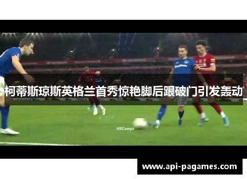 柯蒂斯琼斯英格兰首秀惊艳脚后跟破门引发轰动